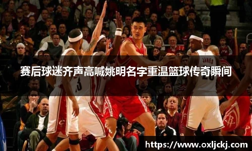 赛后球迷齐声高喊姚明名字重温篮球传奇瞬间