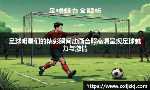 足球明星们的精彩瞬间动画合照高清呈现足球魅力与激情